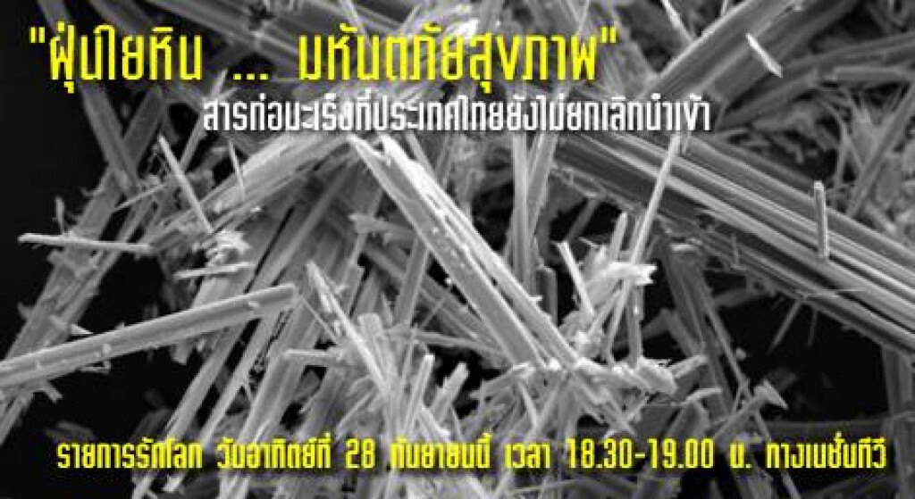 องค์การอนามัยโลก เรียกร้องประเทศสมาชิก ยกเลิกการใช้แร่ใยหิน เพราะ"ไม่มีระดับที่ปลอดภัย ในการสัมผัส" และ "ทุกชนิดเป็นสารก่อมะเร็ง" ขณะที่ 57 ประเทศทั่วโลก ประกาศยกเลิกการใช้ แต่ไทยกลับยังคงนำเข้าปีละ 6 หมื่นตัน
ติดตาม อันตรายจากฝุ่นใยหิน และเบื้องหลัง ทำ องค์การอนามัยโลก เรียกร้องประเทศสมาชิก ยกเลิกการใช้แร่ใยหิน เพราะ"ไม่มีระดับที่ปลอดภัย ในการสัมผัส" และ "ทุกชนิดเป็นสารก่อมะเร็ง" ขณะที่ 57 ประเทศทั่วโลก ประกาศยกเลิกการใช้ แต่ไทยกลับยังคงนำเข้าปีละ 6 หมื่นตัน
ติดตาม อันตรายจากฝุ่นใยหิน และเบื้องหลัง ทำ