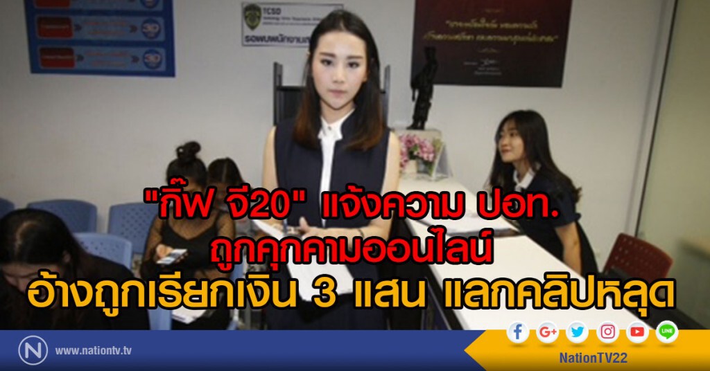 "กิ๊ฟ จี20" แจ้งความ ปอท.
ถูกคุกคามออนไลน์ อ้างถูกเรียกเงิน 3 แสน แลกคลิปหลุด "กิ๊ฟ จี20" แจ้งความ ปอท.
ถูกคุกคามออนไลน์ อ้างถูกเรียกเงิน 3 แสน แลกคลิปหลุด