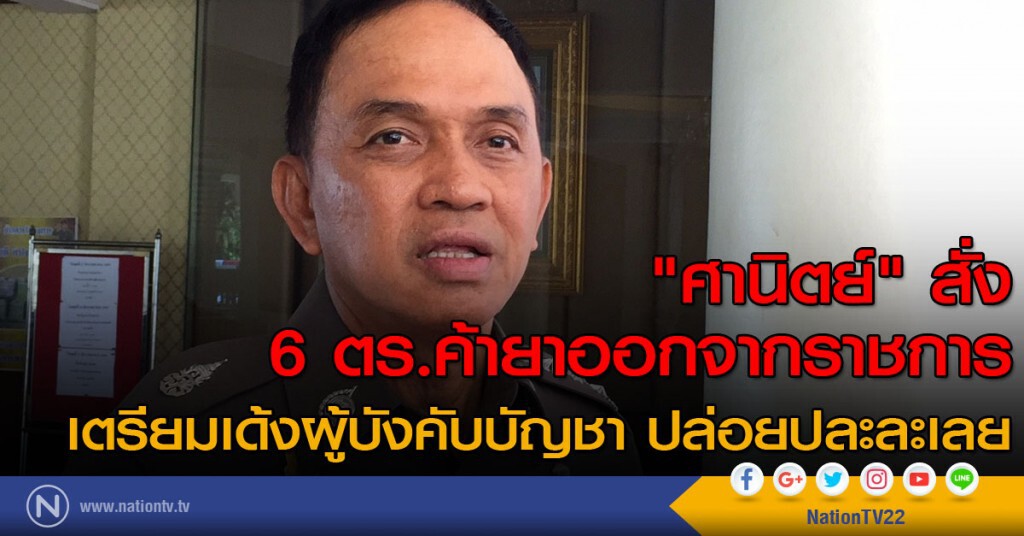 "ศานิตย์" สั่ง 6 นายตำรวจค้ายาออกจากราชการ เตรียมเด้งผู้บังคับบัญชา ปล่อยปละละเลย