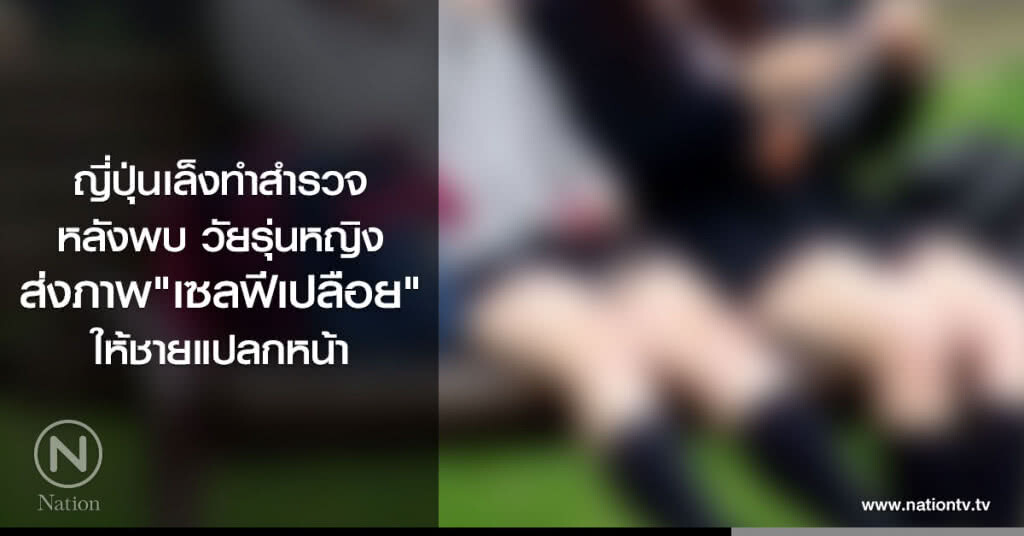 ญี่ปุ่นเล็งทำสำรวจ หลังพบ
วัยรุ่นหญิง ส่งภาพ"เซลฟีเปลือย"
ให้ชายแปลกหน้าทางออนไลน์ ญี่ปุ่นเล็งทำสำรวจ หลังพบ
วัยรุ่นหญิง ส่งภาพ"เซลฟีเปลือย"
ให้ชายแปลกหน้าทางออนไลน์